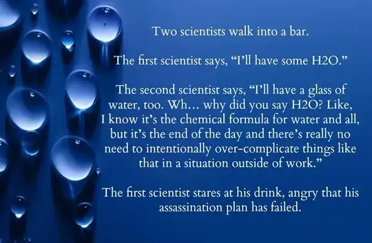 Two scientists walk into a bar. The first says, "I'll have some H2O." The second says, "I'll have a glass of water too. Why did you say H2O? It's the end of the day and there's no need to talk about work." The first scientist stares at his drink, angry that his assassination plan has failed.