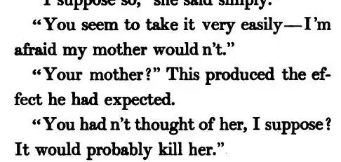 “You seem to take it very easily—I’m afraid my mother would n’t.” / “Your mother?” This produced the effect he had expected. / “You had n’t thought of her, I suppose? It would probably kill her.”