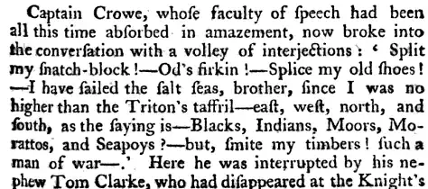 Captain Crowe whose faculty of speech had been all this time absorbed in amazement now broke into the conversation with a volley of interjections Split wy siiatch block Od's sirkin Splice my old shoes I have sailed the salt seas brother since I was no higher than the Triton's tasfril east west north and south as the saying is Blacks Indians Moors Mo rattos and Seapoys but smite my timbers such a man of war Here he was interrupted by his nephew Tom Clarke who had disappeared at the Knight's